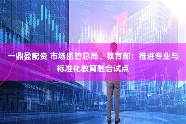 一鼎盈配资 市场监管总局、教育部：推进专业与标准化教育融合试点