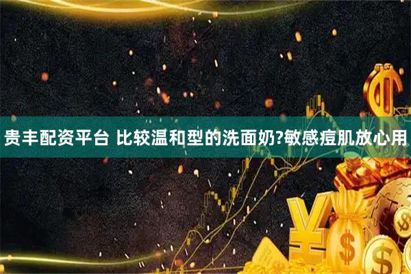 贵丰配资平台 比较温和型的洗面奶?敏感痘肌放心用