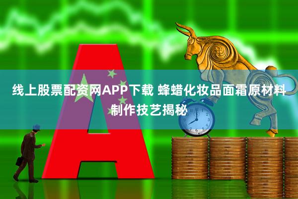 线上股票配资网APP下载 蜂蜡化妆品面霜原材料制作技艺揭秘