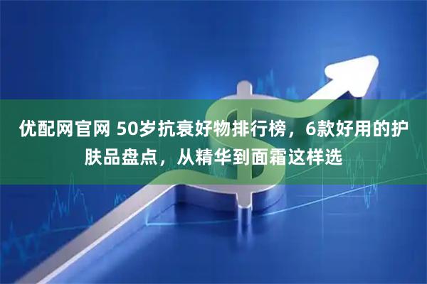 优配网官网 50岁抗衰好物排行榜，6款好用的护肤品盘点，从精华到面霜这样选