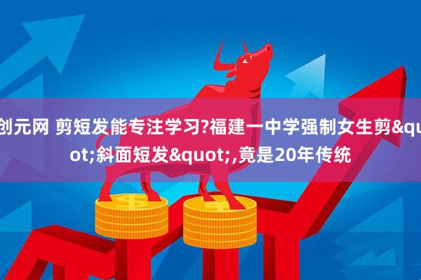 创元网 剪短发能专注学习?福建一中学强制女生剪"斜面短发",竟是20年传统