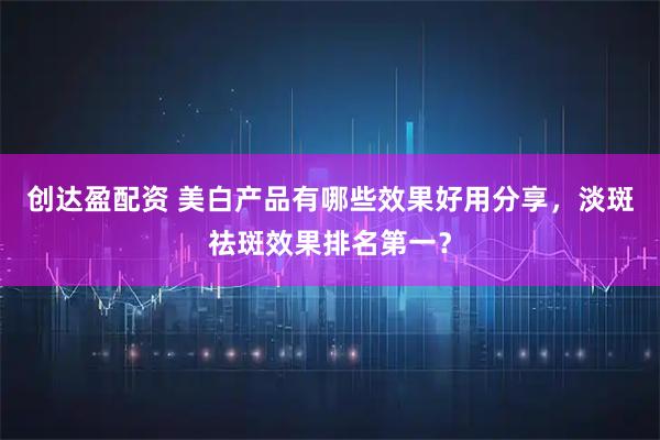 创达盈配资 美白产品有哪些效果好用分享，淡斑祛斑效果排名第一？