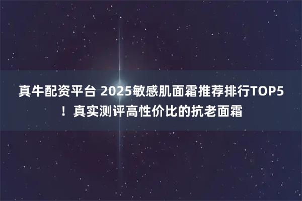 真牛配资平台 2025敏感肌面霜推荐排行TOP5！真实测评高性价比的抗老面霜