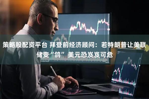 策略股配资平台 拜登前经济顾问：若特朗普让美联储变“鸽” 美元恐岌岌可危