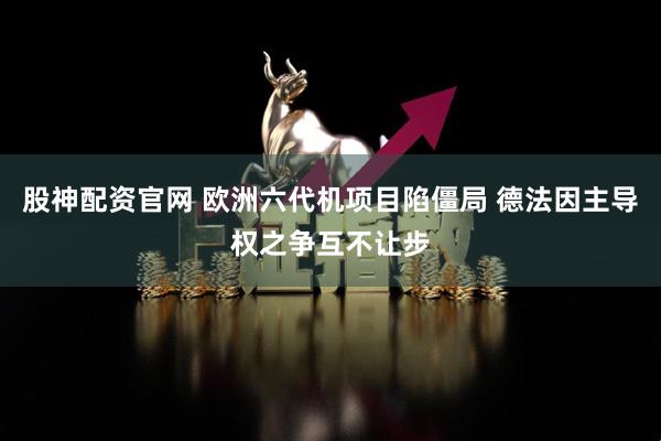 股神配资官网 欧洲六代机项目陷僵局 德法因主导权之争互不让步