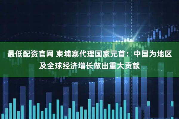 最低配资官网 柬埔寨代理国家元首：中国为地区及全球经济增长做出重大贡献