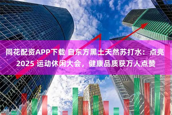 同花配资APP下载 自东方黑土天然苏打水：点亮 2025 运动休闲大会，健康品质获万人点赞