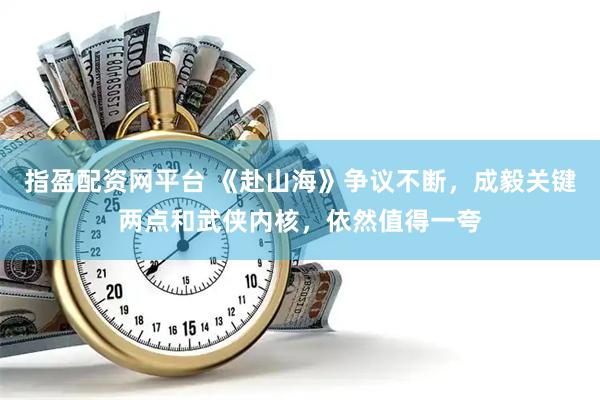 指盈配资网平台 《赴山海》争议不断，成毅关键两点和武侠内核，依然值得一夸