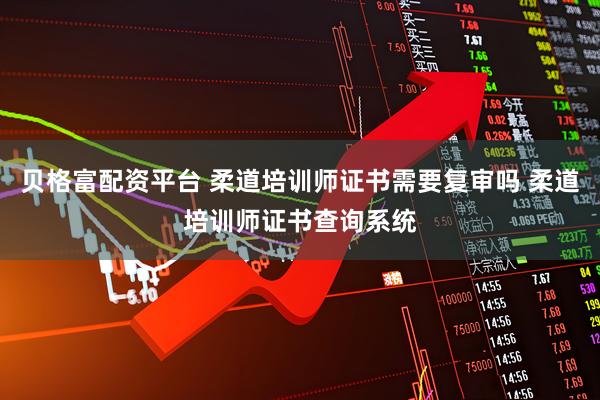 贝格富配资平台 柔道培训师证书需要复审吗 柔道培训师证书查询系统