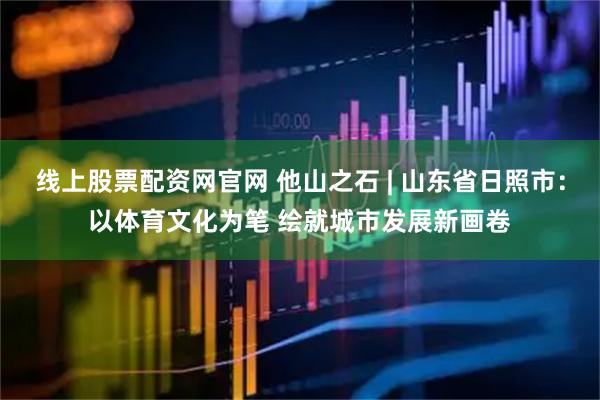 线上股票配资网官网 他山之石 | 山东省日照市：以体育文化为笔 绘就城市发展新画卷