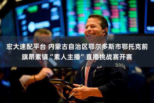 宏大速配平台 内蒙古自治区鄂尔多斯市鄂托克前旗昂素镇“素人主播”直播挑战赛开赛