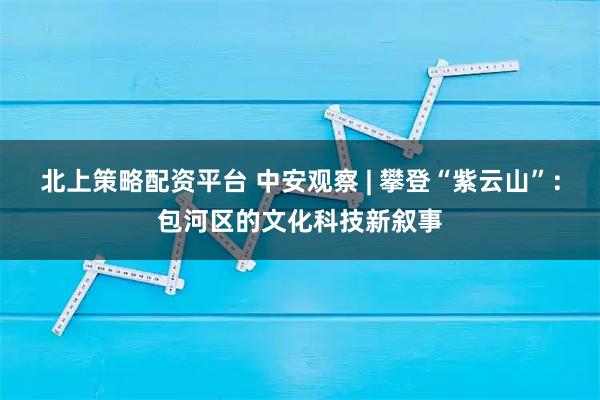 北上策略配资平台 中安观察 | 攀登“紫云山”：包河区的文化科技新叙事