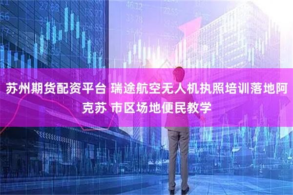 苏州期货配资平台 瑞途航空无人机执照培训落地阿克苏 市区场地便民教学