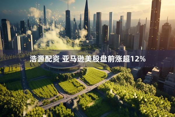 浩源配资 亚马逊美股盘前涨超12%
