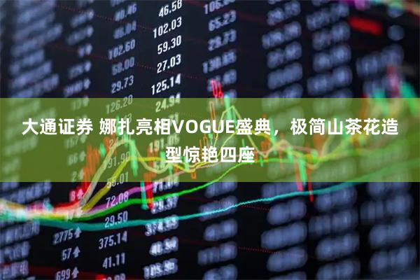 大通证券 娜扎亮相VOGUE盛典，极简山茶花造型惊艳四座