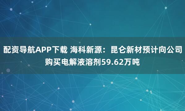 配资导航APP下载 海科新源：昆仑新材预计向公司购买电解液溶剂59.62万吨