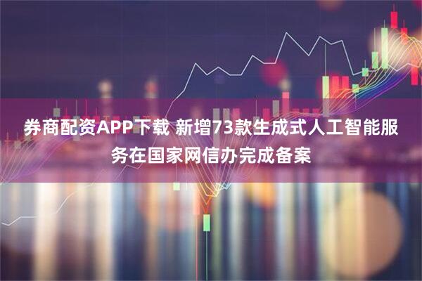 券商配资APP下载 新增73款生成式人工智能服务在国家网信办完成备案