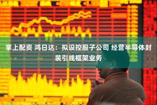 掌上配资 鸿日达：拟设控股子公司 经营半导体封装引线框架业务