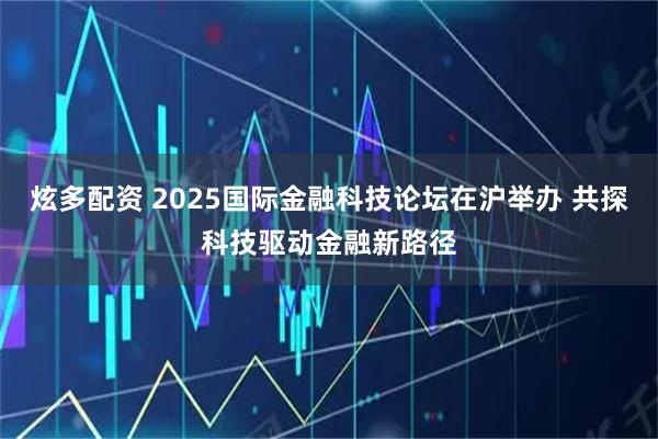 炫多配资 2025国际金融科技论坛在沪举办 共探科技驱动金融新路径