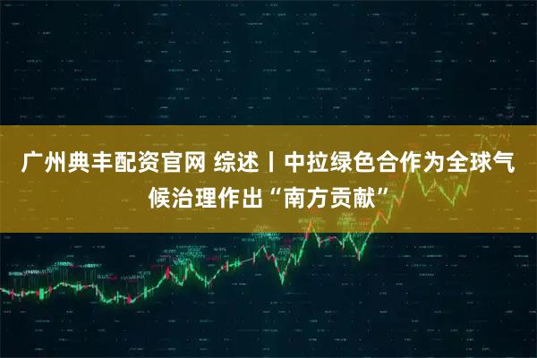 广州典丰配资官网 综述丨中拉绿色合作为全球气候治理作出“南方贡献”
