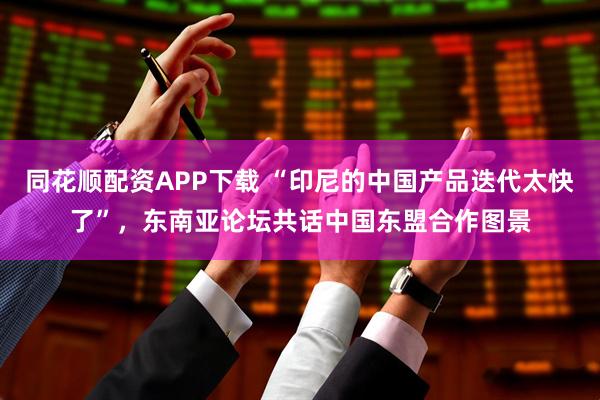 同花顺配资APP下载 “印尼的中国产品迭代太快了”，东南亚论坛共话中国东盟合作图景