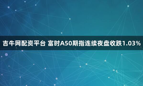 吉牛网配资平台 富时A50期指连续夜盘收跌1.03%