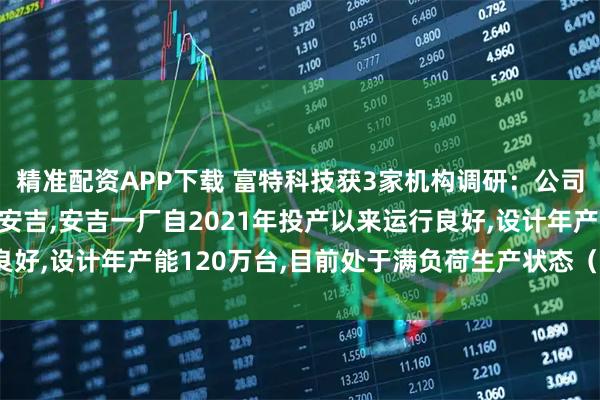 精准配资APP下载 富特科技获3家机构调研：公司主要生产基地位于湖州安吉,安吉一厂自2021年投产以来运行良好,设计年产能120万台,目前处于满负荷生产状态（附调研问答）