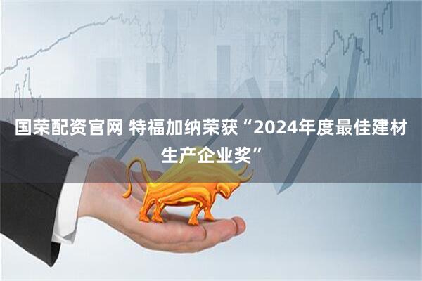 国荣配资官网 特福加纳荣获“2024年度最佳建材生产企业奖”