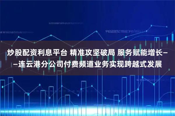 炒股配资利息平台 精准攻坚破局 服务赋能增长——连云港分公司付费频道业务实现跨越式发展