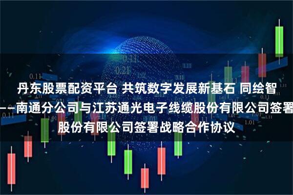 丹东股票配资平台 共筑数字发展新基石 同绘智慧南通新蓝图——南通分公司与江苏通光电子线缆股份有限公司签署战略合作协议