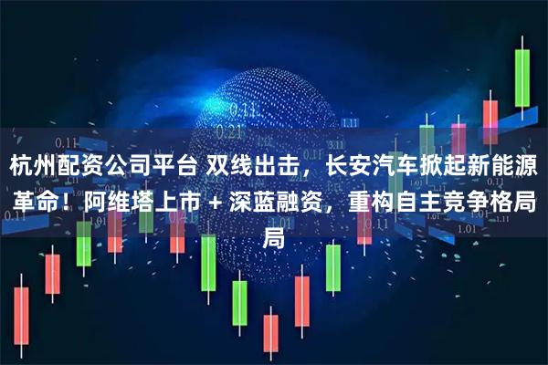 杭州配资公司平台 双线出击，长安汽车掀起新能源革命！阿维塔上市 + 深蓝融资，重构自主竞争格局