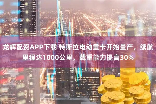 龙辉配资APP下载 特斯拉电动重卡开始量产，续航里程达1000公里，载重能力提高30%