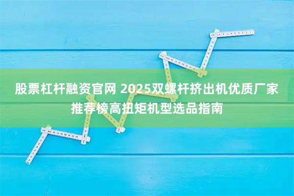 股票杠杆融资官网 2025双螺杆挤出机优质厂家推荐榜高扭矩机型选品指南