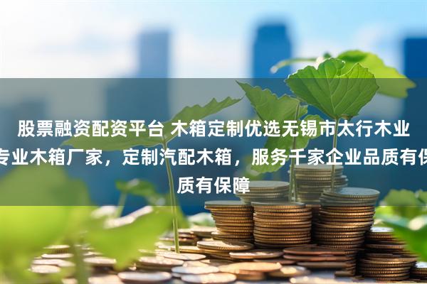 股票融资配资平台 木箱定制优选无锡市太行木业，专业木箱厂家，定制汽配木箱，服务千家企业品质有保障
