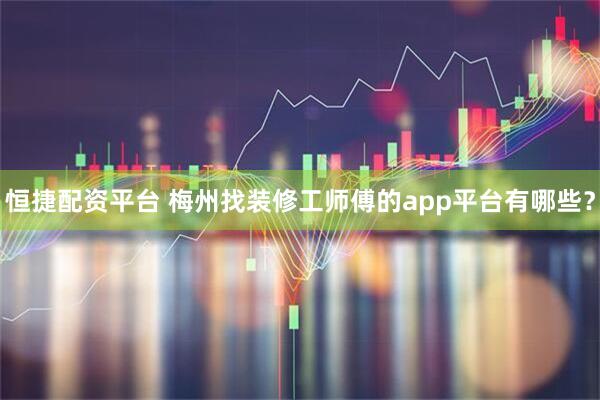 恒捷配资平台 梅州找装修工师傅的app平台有哪些?
