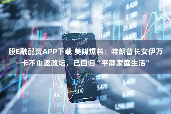 股E融配资APP下载 美媒爆料：特朗普长女伊万卡不重返政坛，已回归“平静家庭生活”