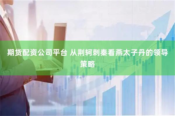期货配资公司平台 从荆轲刺秦看燕太子丹的领导策略