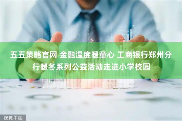 五五策略官网 金融温度暖童心 工商银行郑州分行暖冬系列公益活动走进小学校园