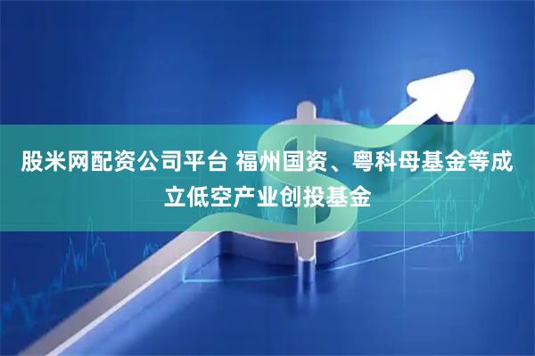 股米网配资公司平台 福州国资、粤科母基金等成立低空产业创投基金