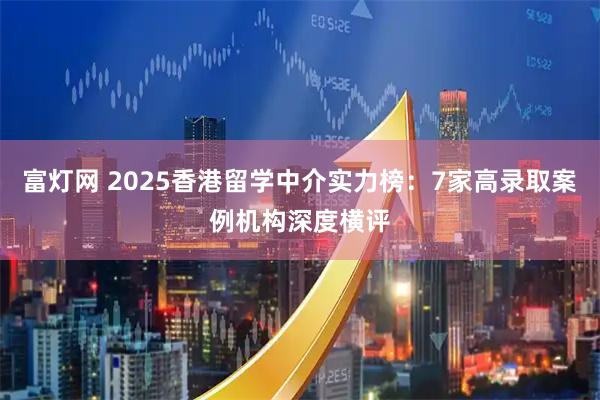 富灯网 2025香港留学中介实力榜：7家高录取案例机构深度横评