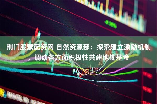 荆门股票配资网 自然资源部：探索建立激励机制，调动各方面积极性共建地勘基金