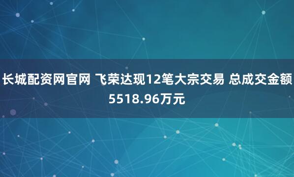 长城配资网官网 飞荣达现12笔大宗交易 总成交金额5518.96万元