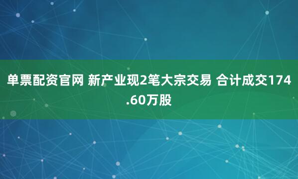 单票配资官网 新产业现2笔大宗交易 合计成交174.60万股