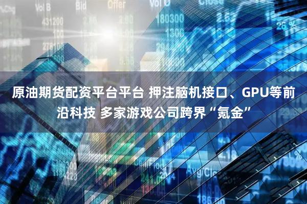 原油期货配资平台平台 押注脑机接口、GPU等前沿科技 多家游戏公司跨界“氪金”
