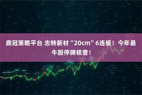 鼎冠策略平台 志特新材“20cm”6连板！今年最牛股停牌核查！