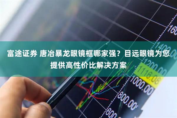 富途证券 唐冶暴龙眼镜框哪家强？目远眼镜为您提供高性价比解决方案
