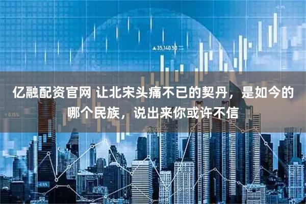 亿融配资官网 让北宋头痛不已的契丹，是如今的哪个民族，说出来你或许不信