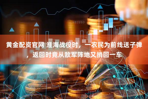 黄金配资官网 淮海战役时，一农民为前线送子弹，返回时竟从敌军阵地又捎回一车