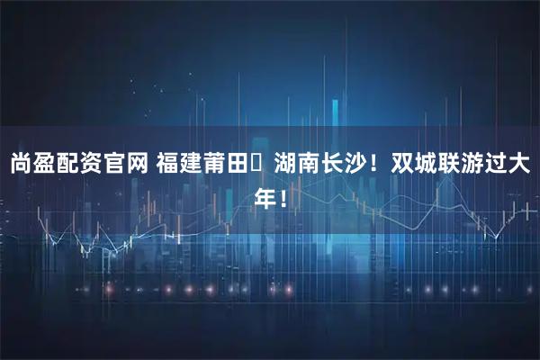 尚盈配资官网 福建莆田⇄湖南长沙！双城联游过大年！