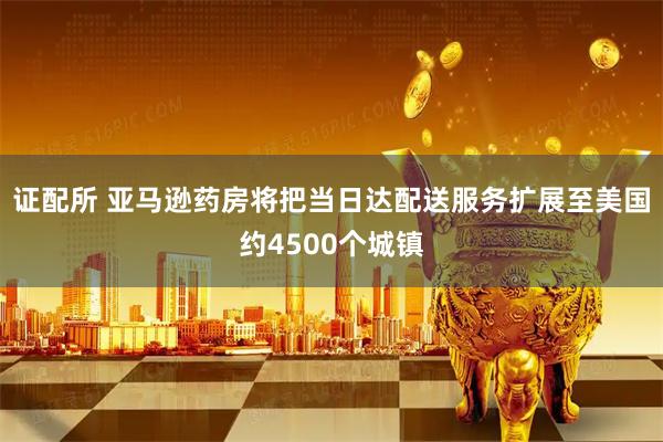 证配所 亚马逊药房将把当日达配送服务扩展至美国约4500个城镇